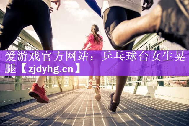 爱游戏官方网站：乒乓球台女生晃腿