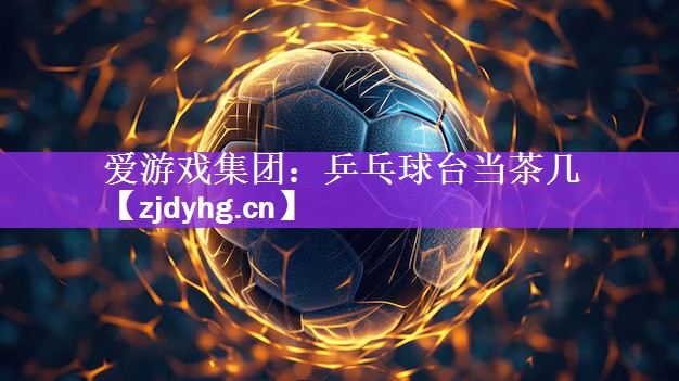 爱游戏集团：乒乓球台当茶几