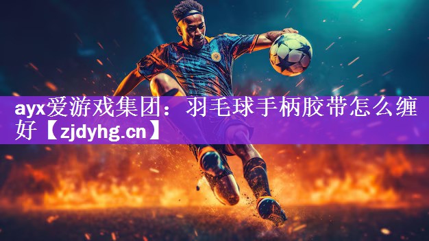 ayx爱游戏集团：羽毛球手柄胶带怎么缠好