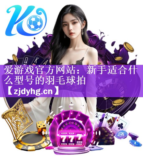 <strong>爱游戏官方网站：新手适合什么型号的羽毛球拍</strong>