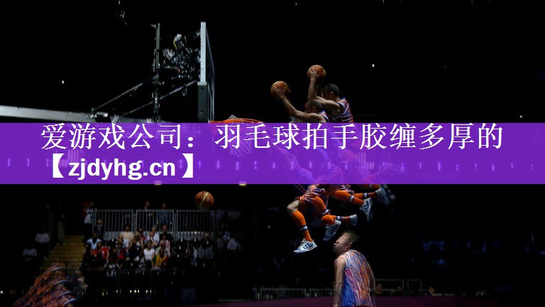 爱游戏公司：羽毛球拍手胶缠多厚的