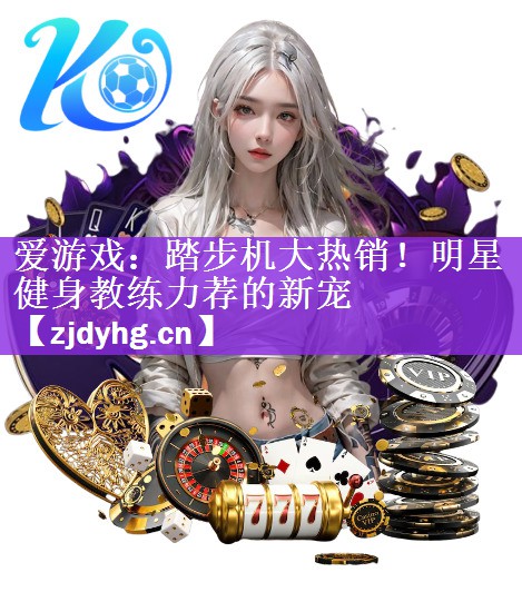 <strong>爱游戏：踏步机大热销！明星健身教练力荐的新宠</strong>