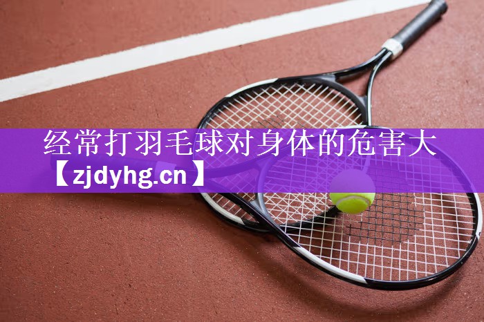 经常打羽毛球对身体的危害大
