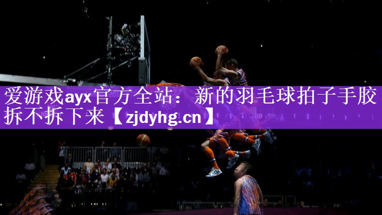 爱游戏ayx官方全站：新的羽毛球拍子手胶拆不拆下来