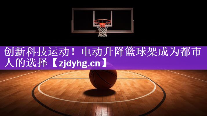 创新科技运动！电动升降篮球架成为都市人的选择